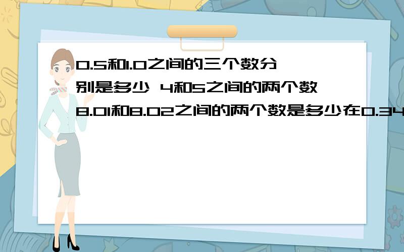 0.5和1.0之间的三个数分别是多少 4和5之间的两个数8.01和8.02之间的两个数是多少在0.34和0.6之间的三个数分别是多少