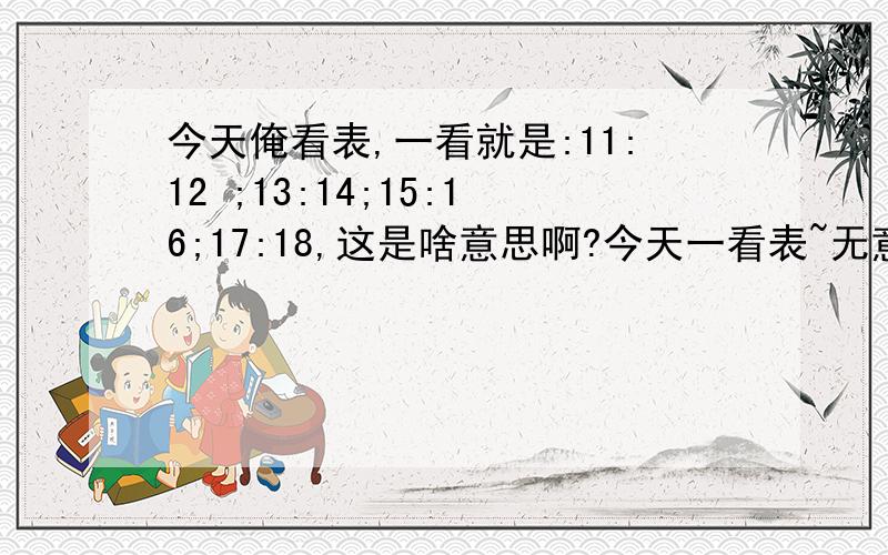 今天俺看表,一看就是:11:12 ;13:14;15:16;17:18,这是啥意思啊?今天一看表~无意识的~一看就是这样的时间~这是为什么啊?这代表什么意义吗?