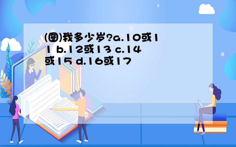 (图)我多少岁?a.10或11 b.12或13 c.14或15 d.16或17