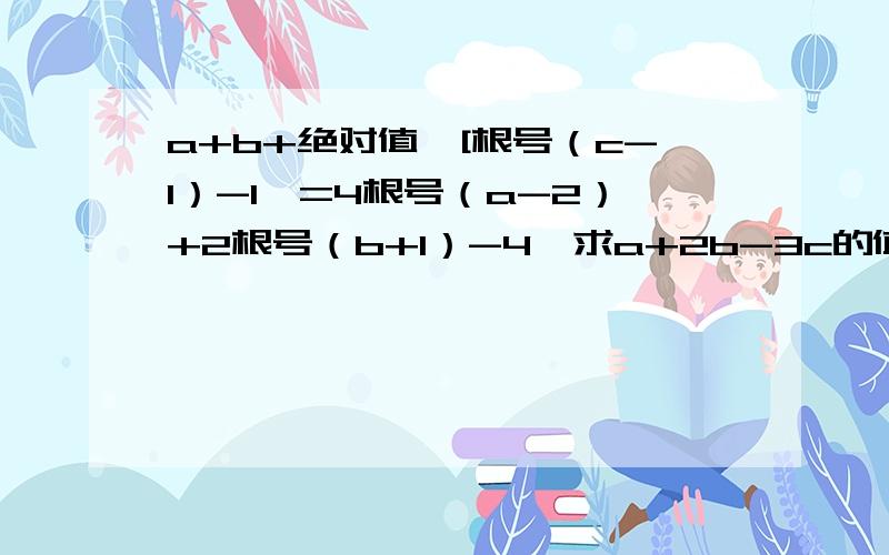 a+b+绝对值【[根号（c-1）-1】=4根号（a-2）+2根号（b+1）-4,求a+2b-3c的值