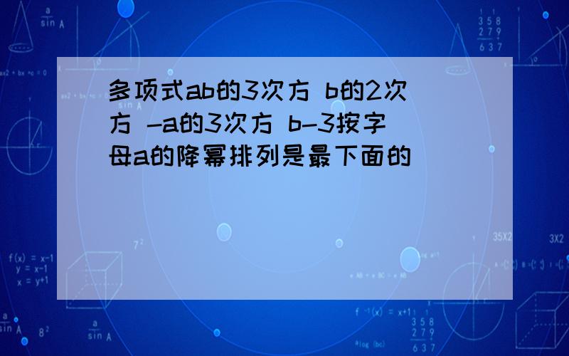 多项式ab的3次方 b的2次方 -a的3次方 b-3按字母a的降幂排列是最下面的