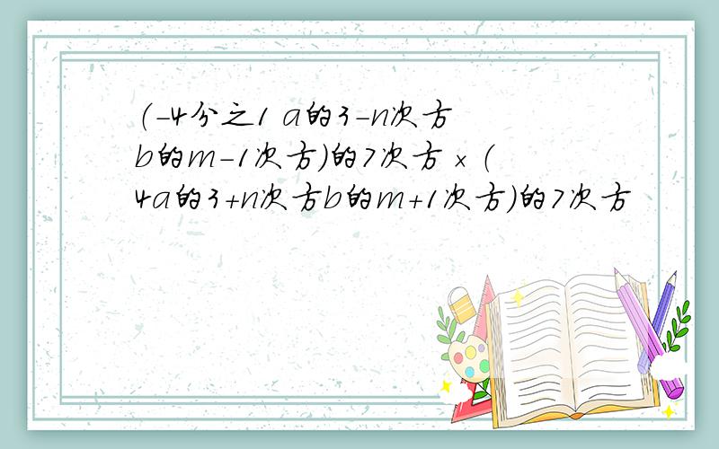 （-4分之1 a的3-n次方b的m-1次方）的7次方×（4a的3+n次方b的m+1次方）的7次方