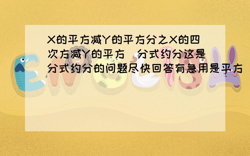 X的平方减Y的平方分之X的四次方减Y的平方（分式约分这是分式约分的问题尽快回答有急用是平方