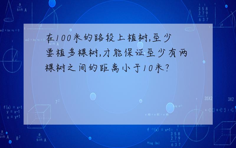 在100米的路段上植树,至少要植多棵树,才能保证至少有两棵树之间的距离小于10米?