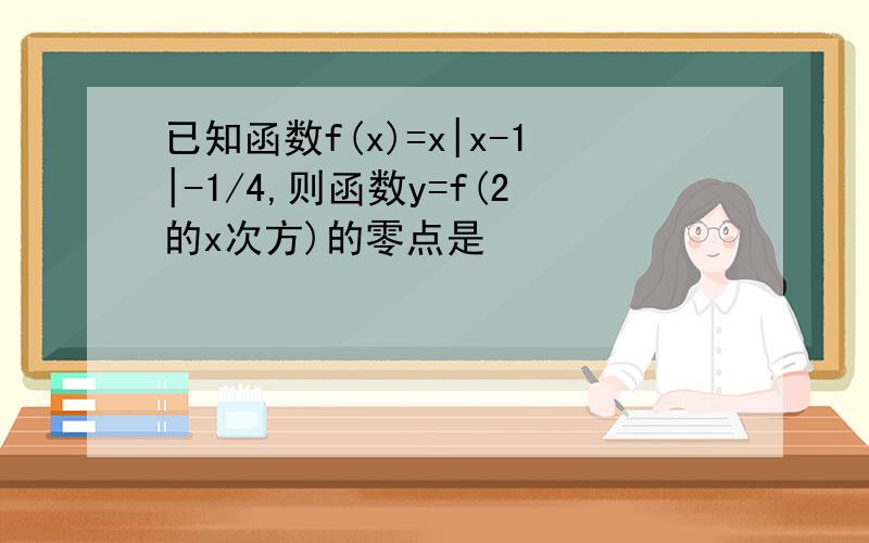 已知函数f(x)=x|x-1|-1/4,则函数y=f(2的x次方)的零点是