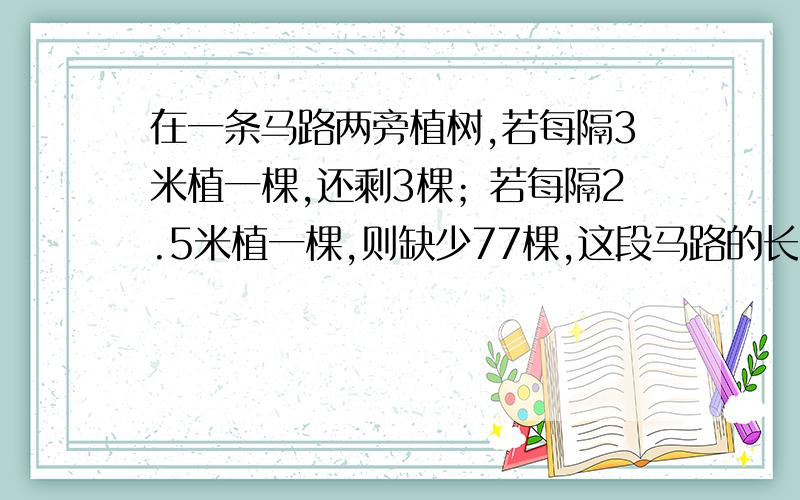 在一条马路两旁植树,若每隔3米植一棵,还剩3棵；若每隔2.5米植一棵,则缺少77棵,这段马路的长是多少米?列一元一次方程