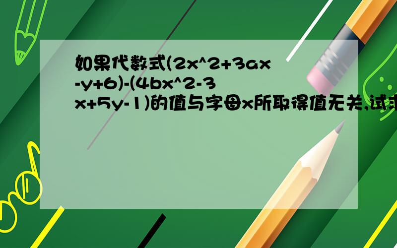 如果代数式(2x^2+3ax-y+6)-(4bx^2-3x+5y-1)的值与字母x所取得值无关,试求代数式3分之1a的立方-2b的平方-（4分之1a的立方-3b的平方）的值 要求写出合并同类项的过程和求最后代数式的值 好的再给15分