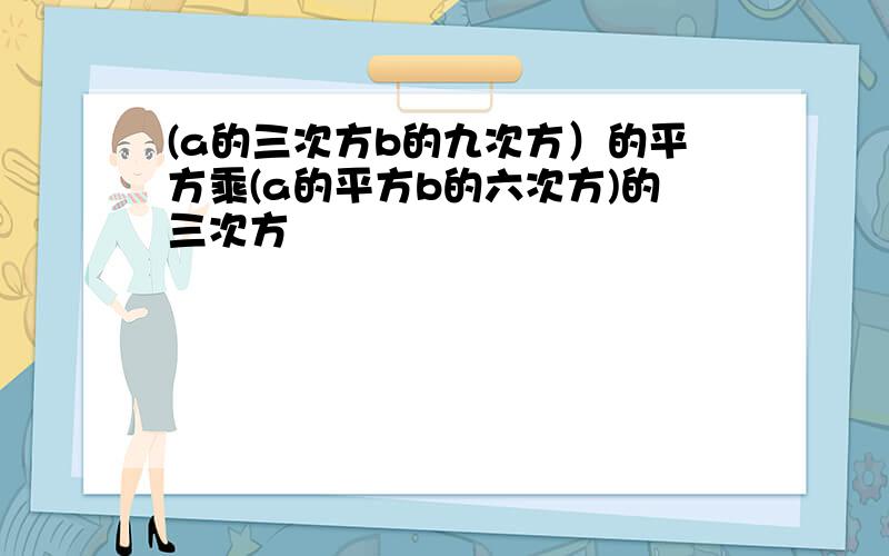 (a的三次方b的九次方）的平方乘(a的平方b的六次方)的三次方