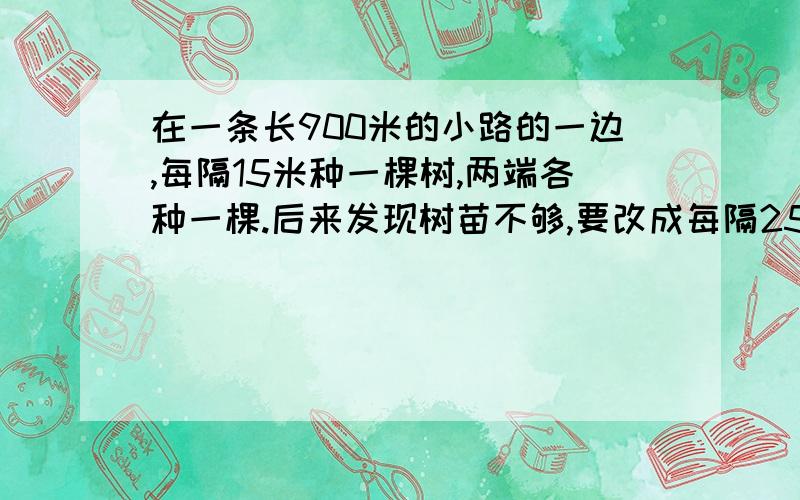 在一条长900米的小路的一边,每隔15米种一棵树,两端各种一棵.后来发现树苗不够,要改成每隔25米种一棵树.这样有几个坑保留不动?