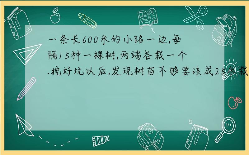 一条长600米的小路一边,每隔15种一棵树,两端各栽一个.挖好坑以后,发现树苗不够要该成25米栽一颗（1）原计划要挖多少个坑?（2）这样改动后有级个挖好的坑要填掉?（3）还要挖几个坑