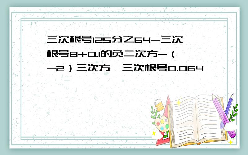 三次根号125分之64-三次根号8+0.1的负二次方-（-2）三次方*三次根号0.064