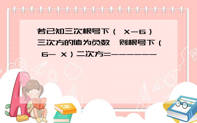 若已知三次根号下（ X－6）三次方的值为负数,则根号下（ 6- X）二次方=------