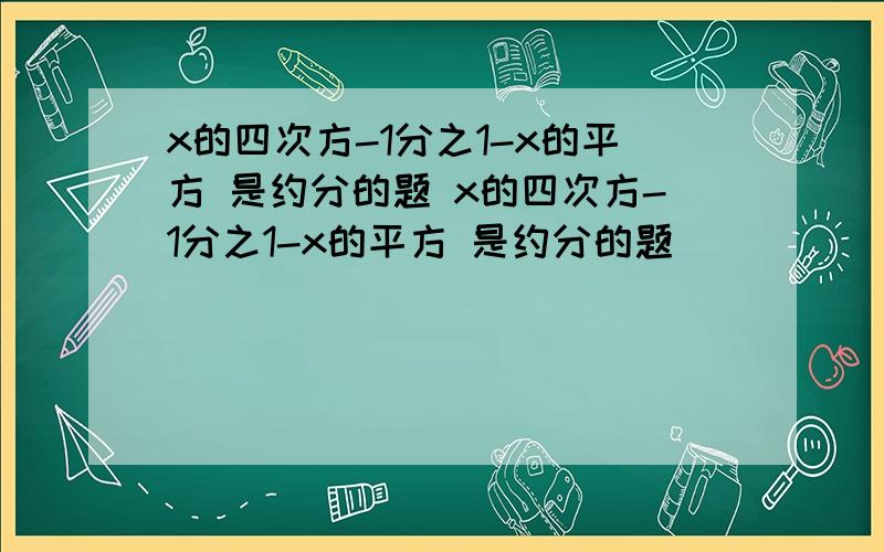 x的四次方-1分之1-x的平方 是约分的题 x的四次方-1分之1-x的平方 是约分的题