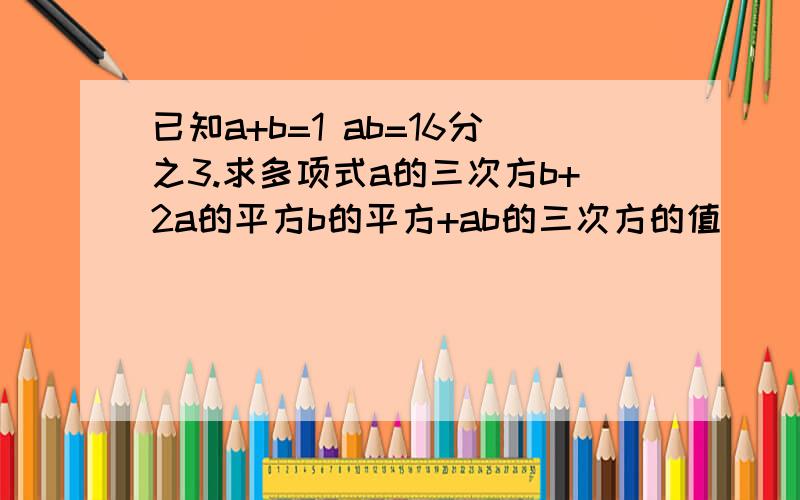 已知a+b=1 ab=16分之3.求多项式a的三次方b+2a的平方b的平方+ab的三次方的值