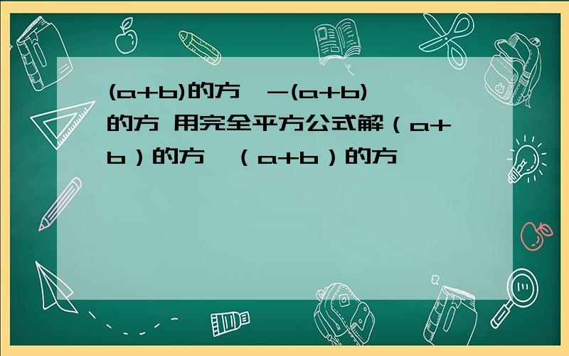 (a+b)的方*-(a+b)的方 用完全平方公式解（a+b）的方—（a+b）的方