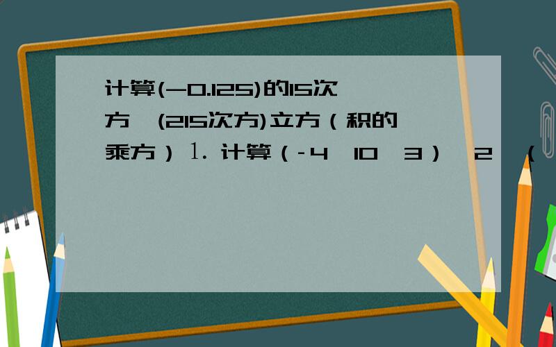 计算(-0.125)的15次方*(215次方)立方（积的乘方）⒈ 计算（­4×10^3）^2×（﹣2×10^3）^3的结果是（ ）A．1.08×10^17 B．﹣1.28×10^17C．4.8×10^16 D．﹣2.4×10^16⒉ 计算（﹣0.125）^15·（2^15）^3=＿＿⒊