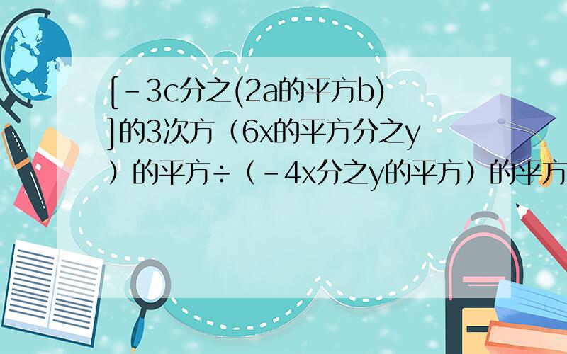 [-3c分之(2a的平方b)]的3次方（6x的平方分之y）的平方÷（-4x分之y的平方）的平方=