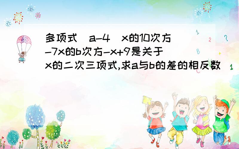 多项式（a-4)x的10次方-7x的b次方-x+9是关于x的二次三项式,求a与b的差的相反数