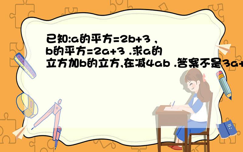 已知:a的平方=2b+3 ,b的平方=2a+3 .求a的立方加b的立方,在减4ab .答案不是3a+3b哦!关键要的是过程!现在只知道正确答案是-6!