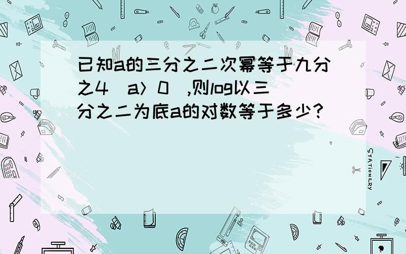 已知a的三分之二次幂等于九分之4（a＞0）,则log以三分之二为底a的对数等于多少?