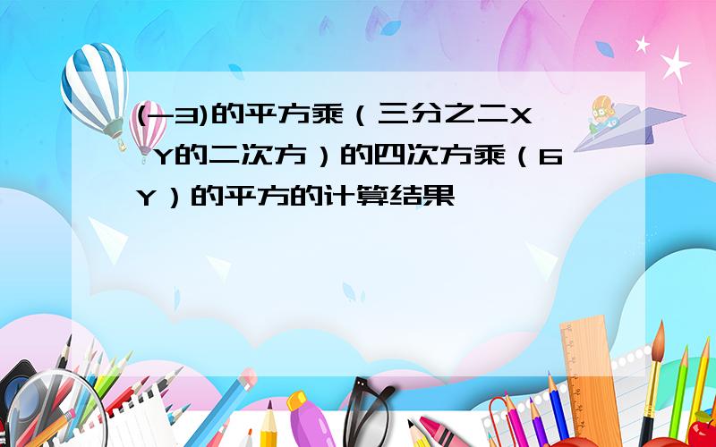 (-3)的平方乘（三分之二X Y的二次方）的四次方乘（6Y）的平方的计算结果