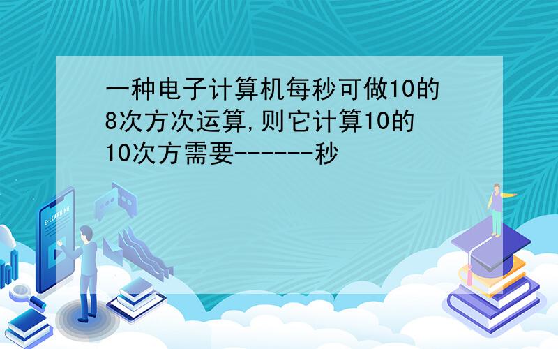 一种电子计算机每秒可做10的8次方次运算,则它计算10的10次方需要------秒