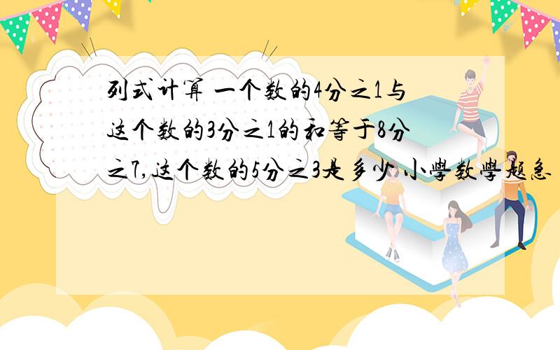 列式计算 一个数的4分之1与这个数的3分之1的和等于8分之7,这个数的5分之3是多少 小学数学题急