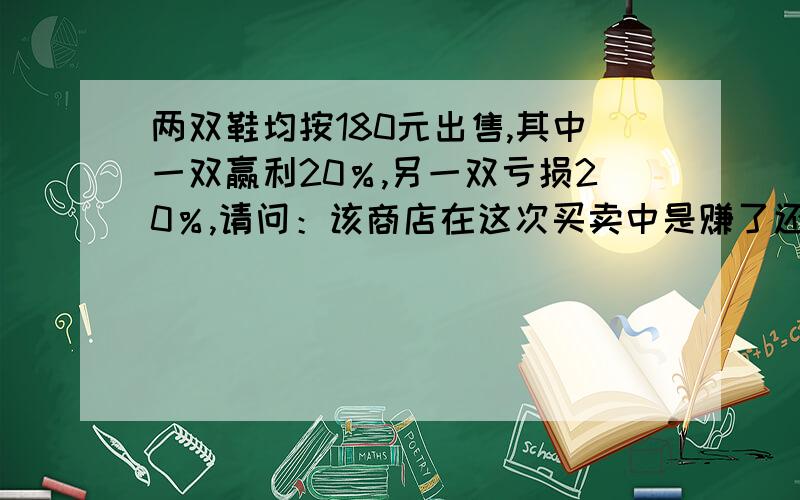 两双鞋均按180元出售,其中一双赢利20％,另一双亏损20％,请问：该商店在这次买卖中是赚了还是亏了?