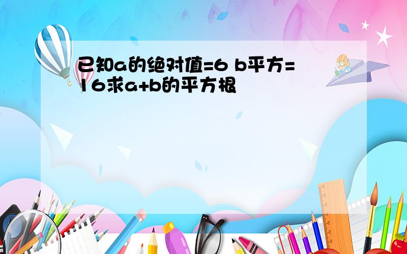 已知a的绝对值=6 b平方=16求a+b的平方根