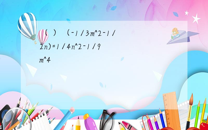 （ ）（-1/3m^2-1/2n)=1/4n^2-1/9m^4