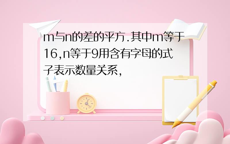 m与n的差的平方.其中m等于16,n等于9用含有字母的式子表示数量关系,