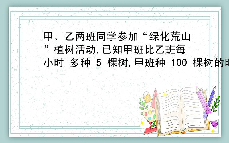 甲、乙两班同学参加“绿化荒山”植树活动,已知甲班比乙班每小时 多种 5 棵树,甲班种 100 棵树的时间与乙甲、乙两班同学参加“绿化荒山”植树活动，已知甲班比乙班每小时 多种 5 棵树，