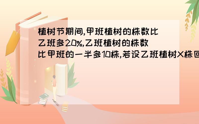 植树节期间,甲班植树的株数比乙班多20%,乙班植树的株数比甲班的一半多10株,若设乙班植树X株回答下列问题.列两个不同的含x的式子表示甲班的植树株数；2.根据题意列出以x为未知数的方程;3