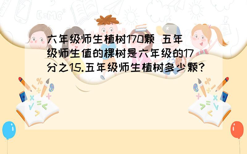 六年级师生植树170颗 五年级师生值的棵树是六年级的17分之15.五年级师生植树多少颗?