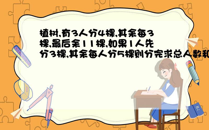 植树,有3人分4棵,其余每3棵,最后余11棵,如果1人先分3棵,其余每人分5棵则分完求总人数和树苗总数.