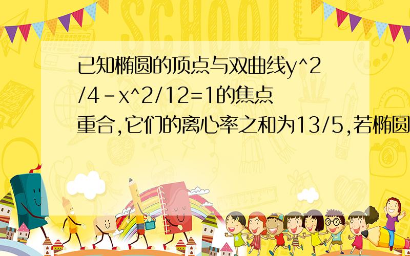 已知椭圆的顶点与双曲线y^2/4-x^2/12=1的焦点重合,它们的离心率之和为13/5,若椭圆的焦点在x轴上,求...已知椭圆的顶点与双曲线y^2/4-x^2/12=1的焦点重合,它们的离心率之和为13/5,若椭圆的焦点在x轴