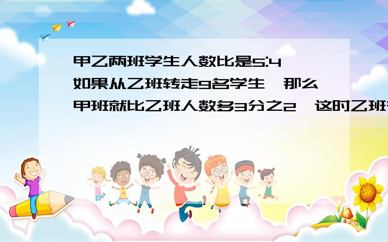 甲乙两班学生人数比是5:4,如果从乙班转走9名学生,那么甲班就比乙班人数多3分之2,这时乙班有（ ）人.急