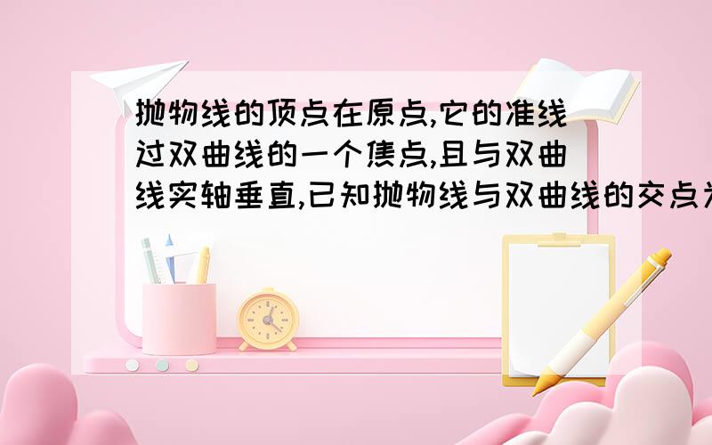 抛物线的顶点在原点,它的准线过双曲线的一个焦点,且与双曲线实轴垂直,已知抛物线与双曲线的交点为（...抛物线的顶点在原点,它的准线过双曲线的一个焦点,且与双曲线实轴垂直,已知抛物