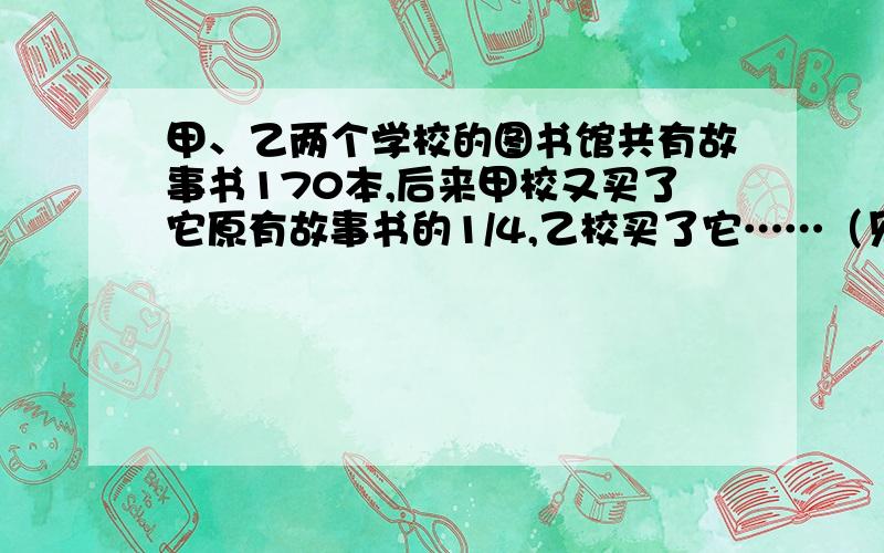 甲、乙两个学校的图书馆共有故事书170本,后来甲校又买了它原有故事书的1/4,乙校买了它……（见补充）甲、乙两个学校的图书馆共有故事书170本,后来甲校又买了它原有故事书的1/4,乙校买了