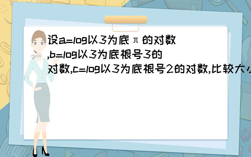 设a=log以3为底π的对数,b=log以3为底根号3的对数,c=log以3为底根号2的对数,比较大小.