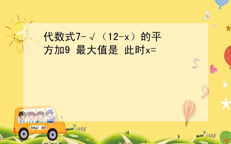 代数式7-√（12-x）的平方加9 最大值是 此时x=