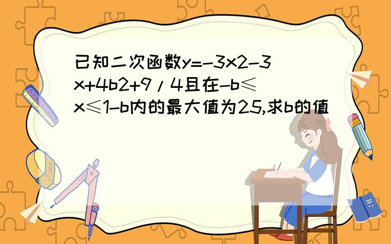 已知二次函数y=-3x2-3x+4b2+9/4且在-b≤x≤1-b内的最大值为25,求b的值