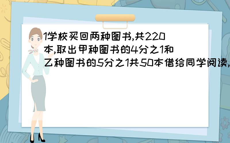 1学校买回两种图书,共220本,取出甲种图书的4分之1和乙种图书的5分之1共50本借给同学阅读,问甲乙两种图书