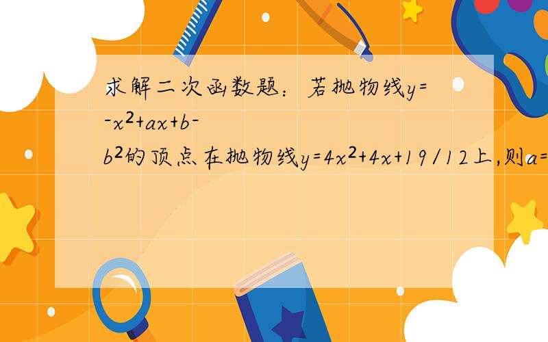 求解二次函数题：若抛物线y=-x²+ax+b-b²的顶点在抛物线y=4x²+4x+19/12上,则a=?,b=?