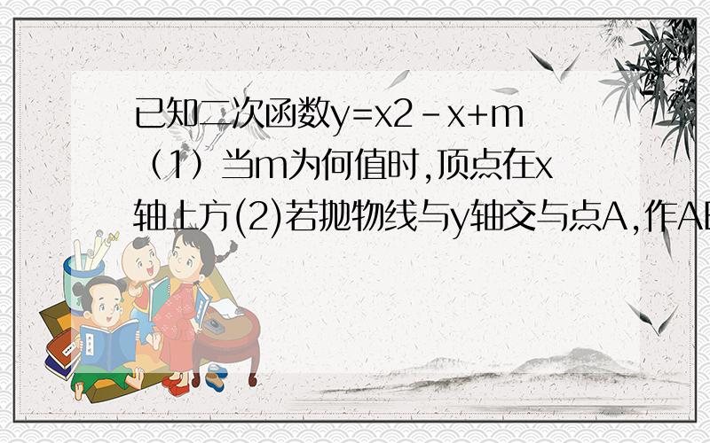 已知二次函数y=x2-x+m（1）当m为何值时,顶点在x轴上方(2)若抛物线与y轴交与点A,作AB平行于x轴交抛物线另外一点B,当S△AOB=4时,求此时二次函数的关系式