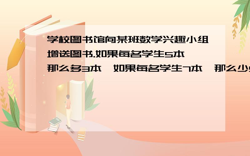 学校图书馆向某班数学兴趣小组增送图书.如果每名学生5本,那么多3本,如果每名学生7本,那么少5本.问数