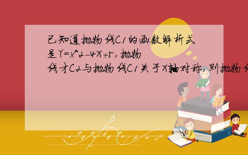 已知道抛物线C1的函数解析式是Y=x^2-4X+5,抛物线才C2与抛物线C1关于X轴对称,则抛物线C2的函数解析式是