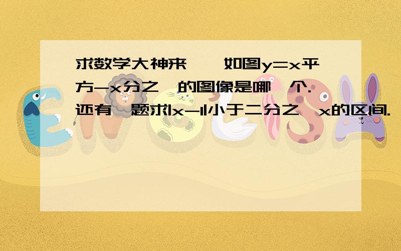 求数学大神来——如图y=x平方-x分之一的图像是哪一个.还有一题求|x-1|小于二分之一x的区间.