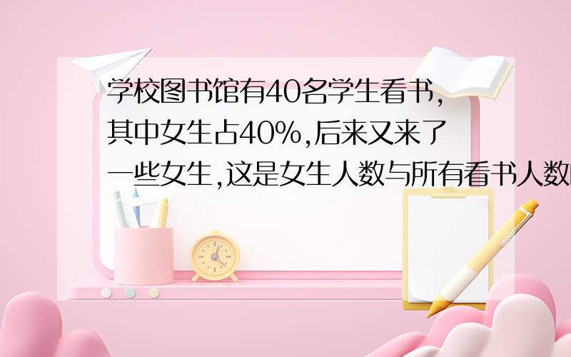 学校图书馆有40名学生看书,其中女生占40%,后来又来了一些女生,这是女生人数与所有看书人数的比是4：7,