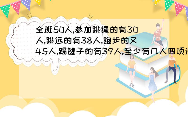 全班50人,参加跳绳的有30人,跳远的有38人,跑步的又45人,踢键子的有39人,至少有几人四项活动都参加怎么设未知数